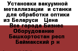 Установки вакуумной металлизации  и станки для обработки оптики из Беларуси › Цена ­ 100 - Все города Бизнес » Оборудование   . Башкортостан респ.,Баймакский р-н